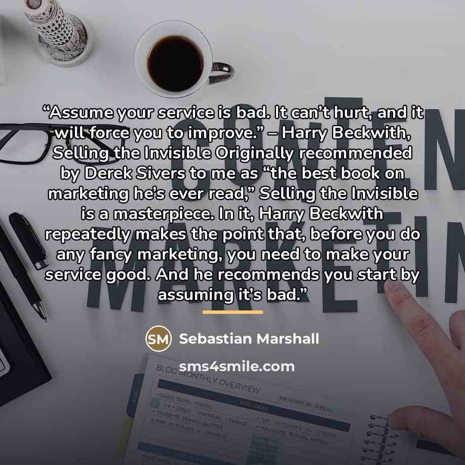 “Assume your service is bad. It can’t hurt, and it will force you to improve.” – Harry Beckwith, Selling the Invisible Originally recommended by Derek Sivers to me as “the best book on marketing he’s ever read,” Selling the Invisible is a masterpiece. In it, Harry Beckwith repeatedly makes the…” quote by Sebastian Marshall