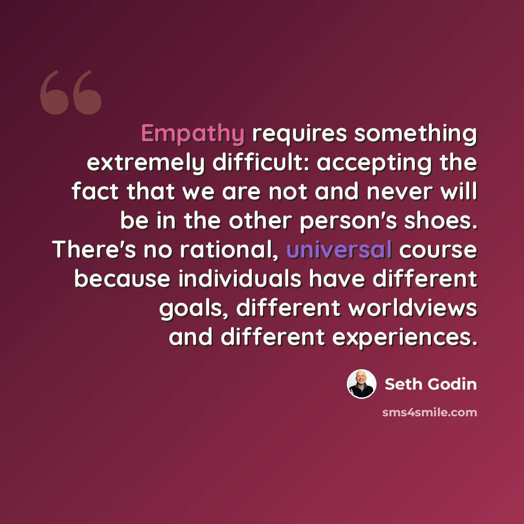“Empathy requires something extremely difficult: accepting the fact that we are not and never will be in the other person's shoes. There's no rational, universal course because individuals have different goals, different worldviews and different experiences.” quote by Seth Godin