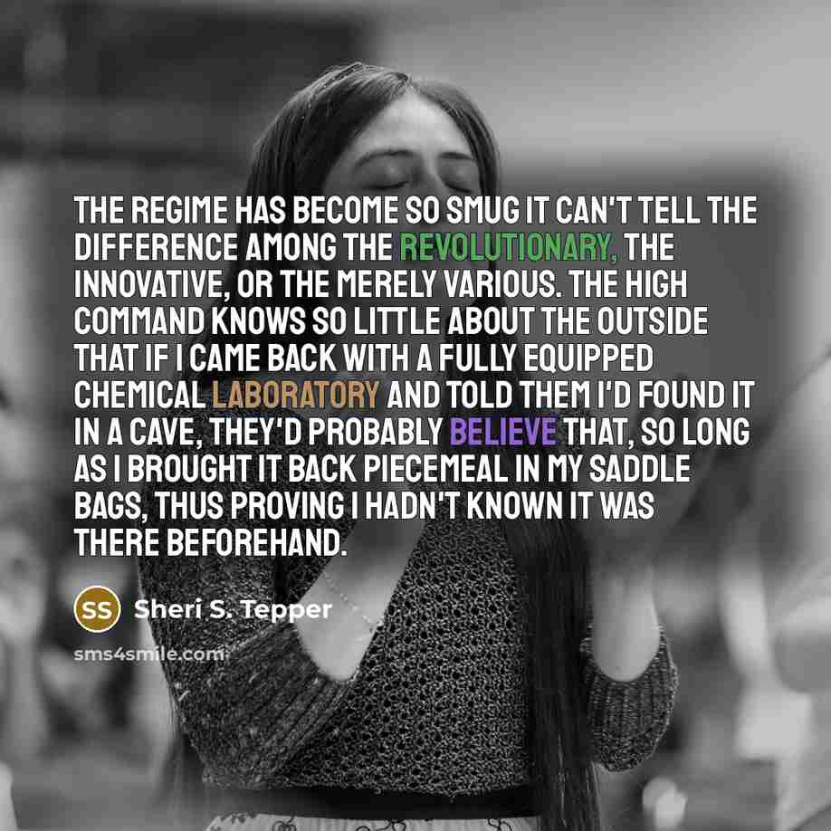“The Regime has become so smug it can't tell the difference among the revolutionary, the innovative, or the merely various. The high command knows so little about the outside that if I came back with a fully equipped chemical laboratory and told them I'd found it in a cave, they'd probably believe…” quote by Sheri S. Tepper