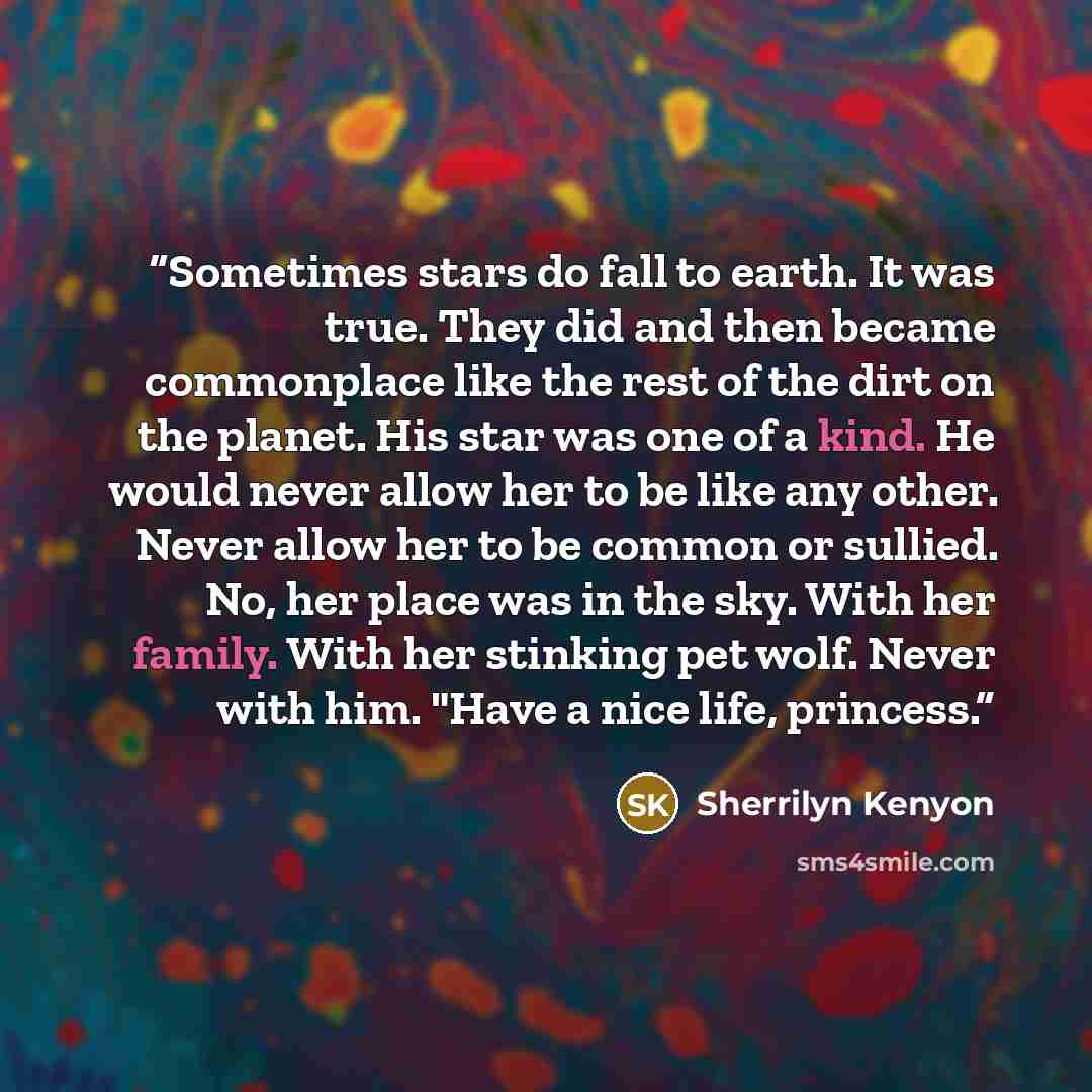 “Sometimes stars do fall to earth. It was true. They did and then became commonplace like the rest of the dirt on the planet. His star was one of a kind. He would never allow her to be like any other. Never allow her to be common or sullied. No, her place was in the sky. With her family. With her…” quote by Sherrilyn Kenyon