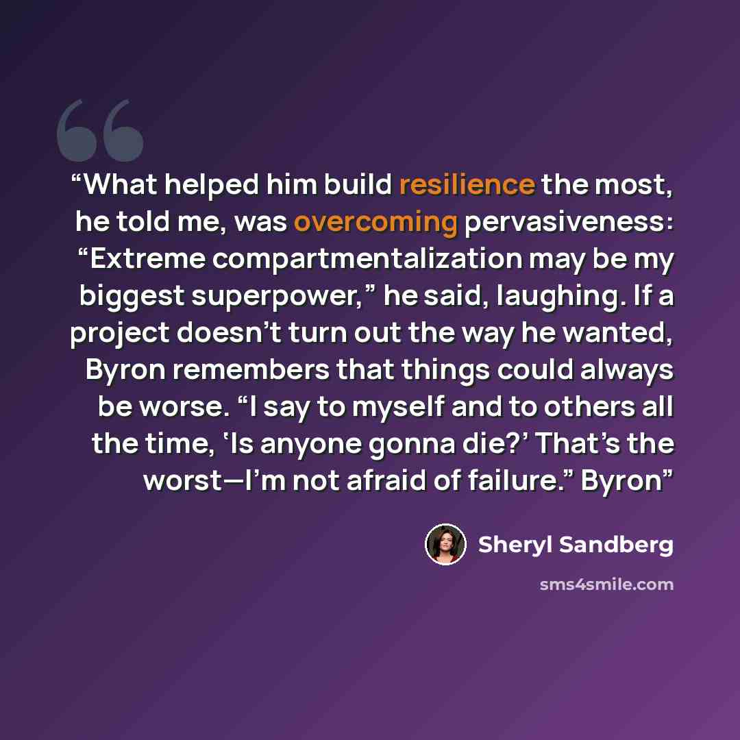 “What helped him build resilience the most, he told me, was overcoming pervasiveness: “Extreme compartmentalization may be my biggest superpower,” he said, laughing. If a project doesn’t turn out the way he wanted, Byron remembers that things could always be worse. “I say to myself and to others…” quote by Sheryl Sandberg