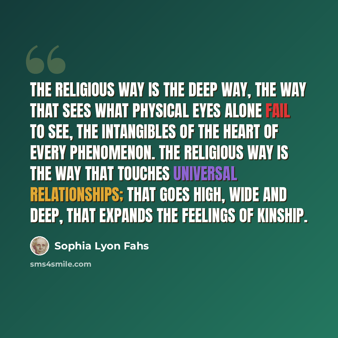 “The religious way is the deep way, the way that sees what physical eyes alone fail to see, the intangibles of the heart of every phenomenon. The religious way is the way that touches universal relationships; that goes high, wide and deep, that expands the feelings of kinship.” quote by Sophia Lyon Fahs