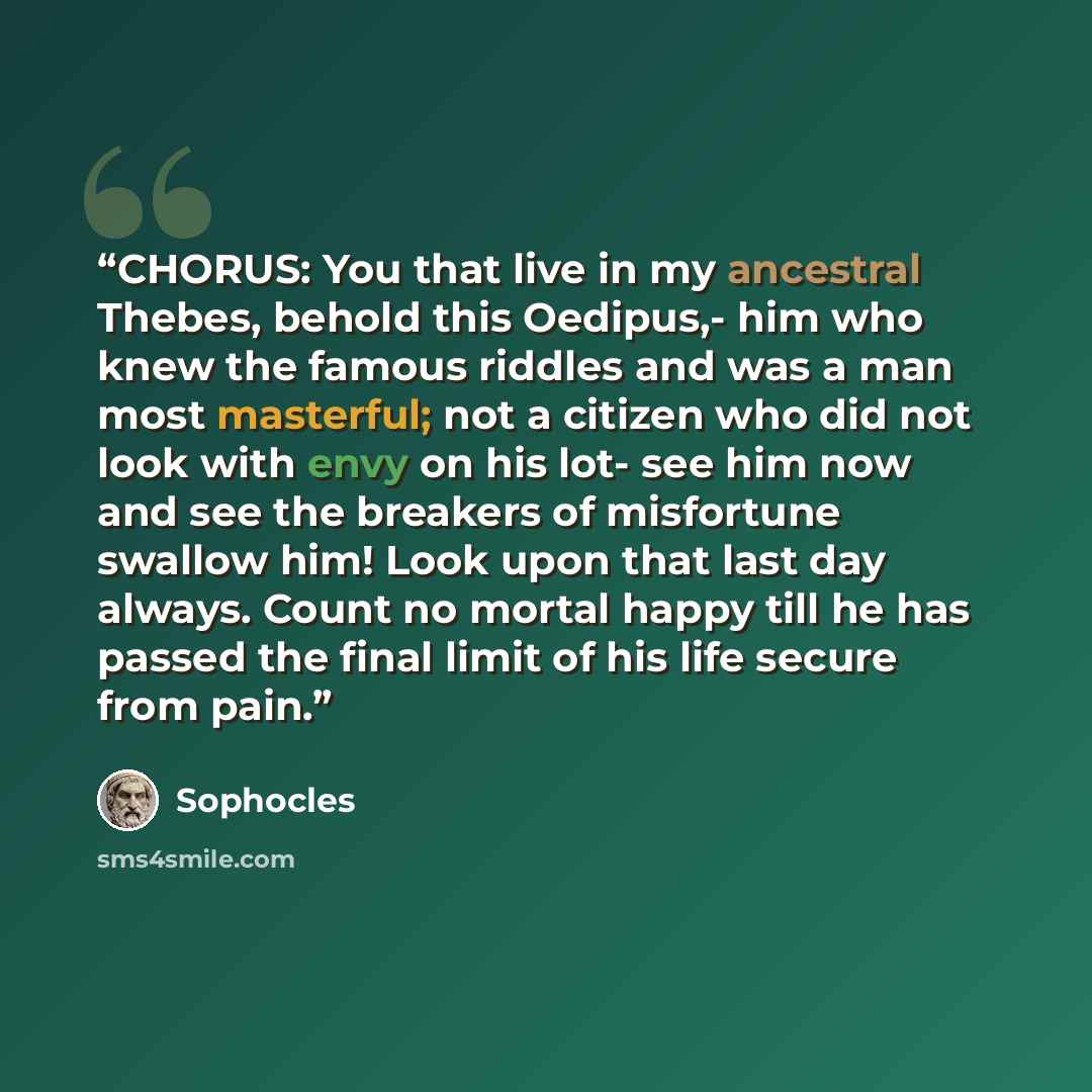 “CHORUS: You that live in my ancestral Thebes, behold this Oedipus,- him who knew the famous riddles and was a man most masterful; not a citizen who did not look with envy on his lot- see him now and see the breakers of misfortune swallow him! Look upon that last day always. Count no mortal happy…” quote by Sophocles