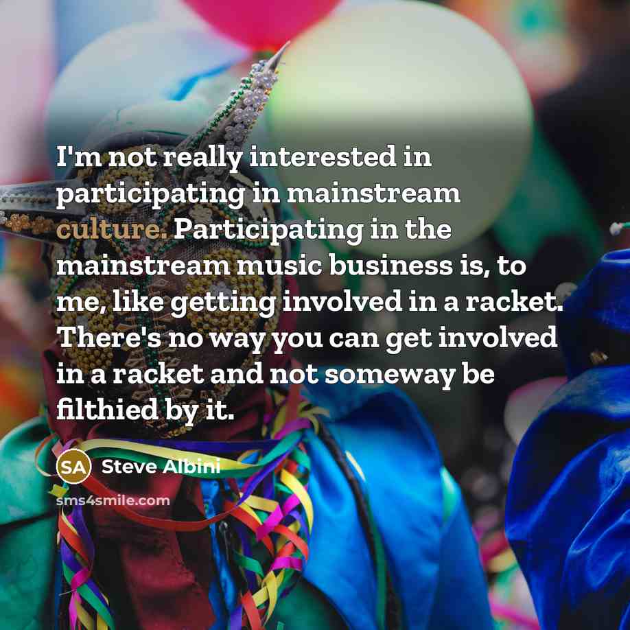 “I'm not really interested in participating in mainstream culture. Participating in the mainstream music business is, to me, like getting involved in a racket. There's no way you can get involved in a racket and not someway be filthied by it.” quote by Steve Albini