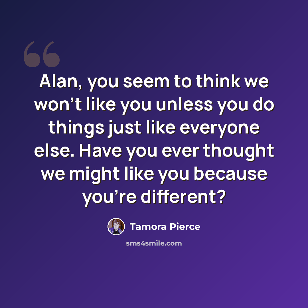 “Alan, you seem to think we won't like you unless you do things just like everyone else. Have you ever thought we might like you because you're different?” quote by Tamora Pierce