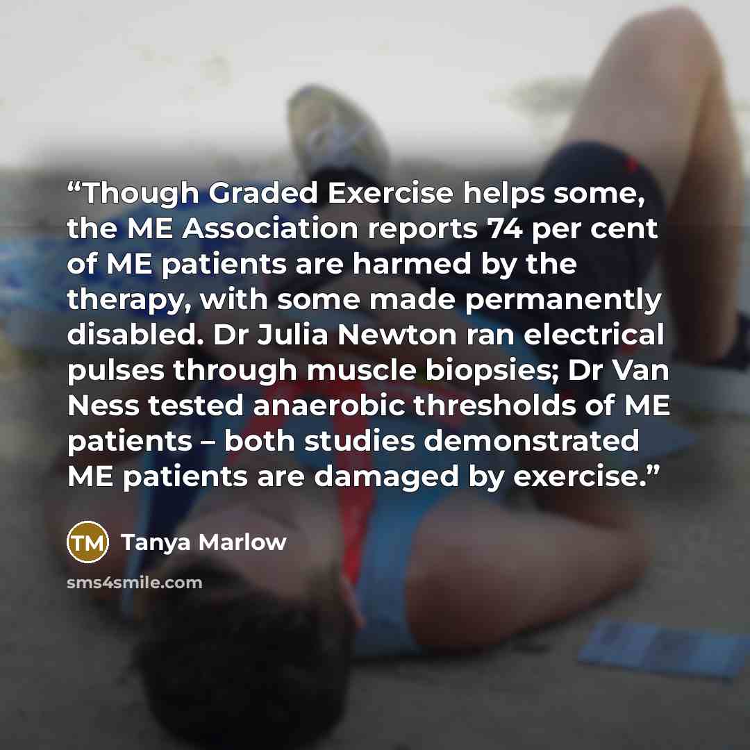 “Though Graded Exercise helps some, the ME Association reports 74 per cent of ME patients are harmed by the therapy, with some made permanently disabled. Dr Julia Newton ran electrical pulses through muscle biopsies; Dr Van Ness tested anaerobic thresholds of ME patients – both studies demonstrated…” quote by Tanya Marlow
