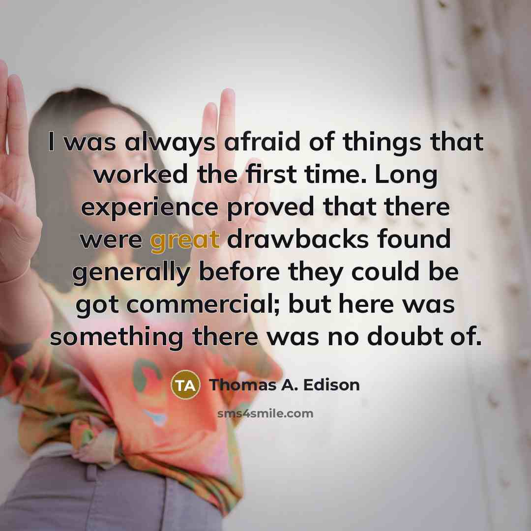 “I was always afraid of things that worked the first time. Long experience proved that there were great drawbacks found generally before they could be got commercial; but here was something there was no doubt of.” quote by Thomas A. Edison
