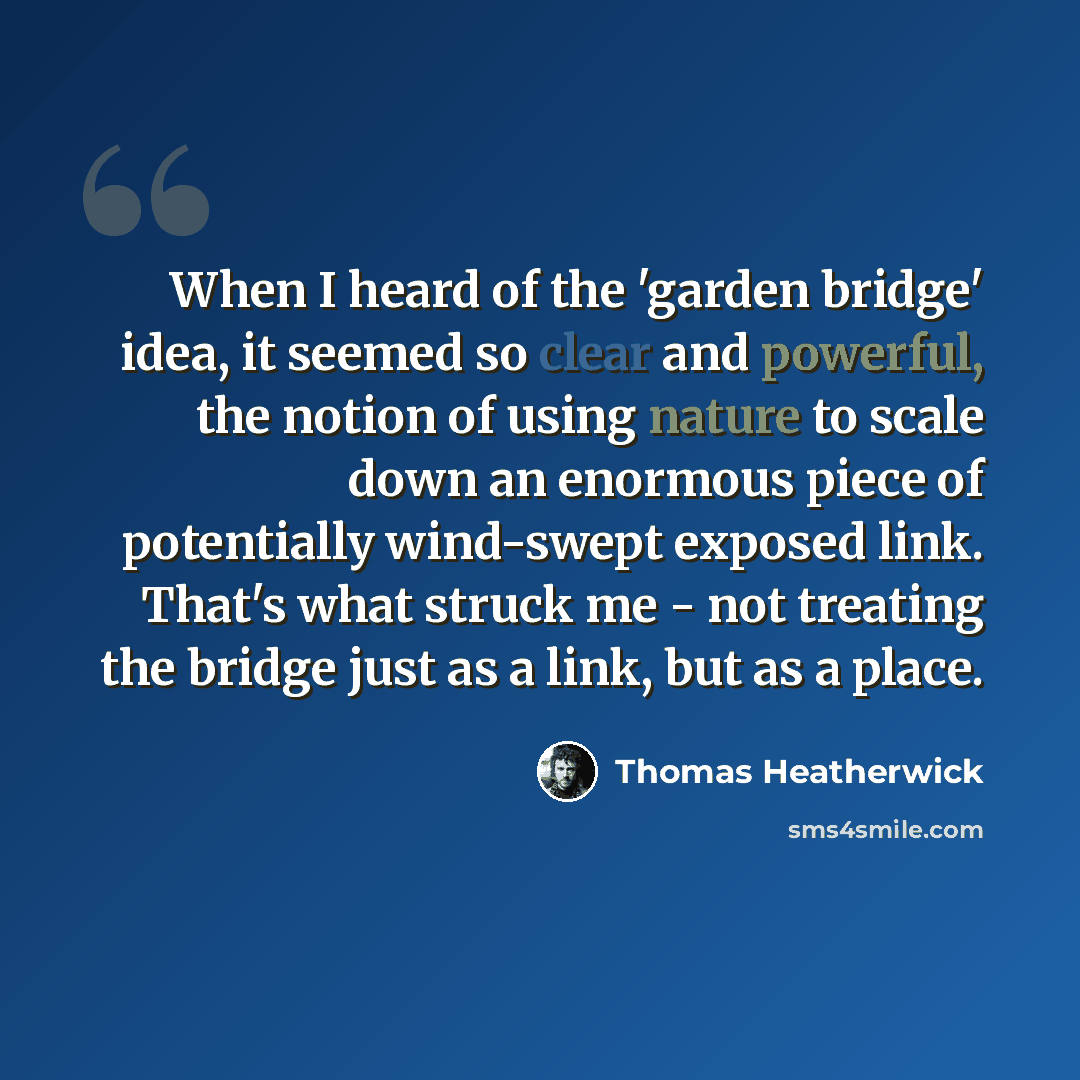 “When I heard of the 'garden bridge' idea, it seemed so clear and powerful, the notion of using nature to scale down an enormous piece of potentially wind-swept exposed link. That's what struck me - not treating the bridge just as a link, but as a place.” quote by Thomas Heatherwick