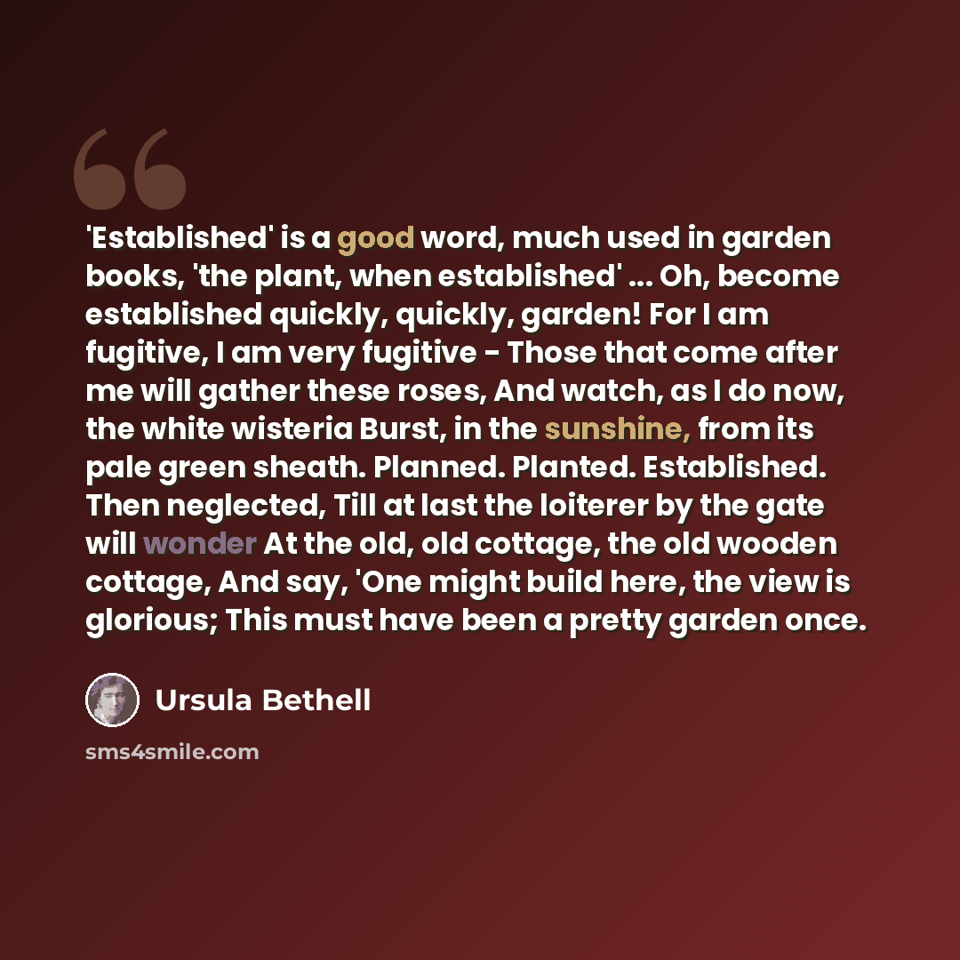 “'Established' is a good word, much used in garden books, 'the plant, when established' ... Oh, become established quickly, quickly, garden! For I am fugitive, I am very fugitive - Those that come after me will gather these roses, And watch, as I do now, the white wisteria Burst, in the sunshine…” quote by Ursula Bethell