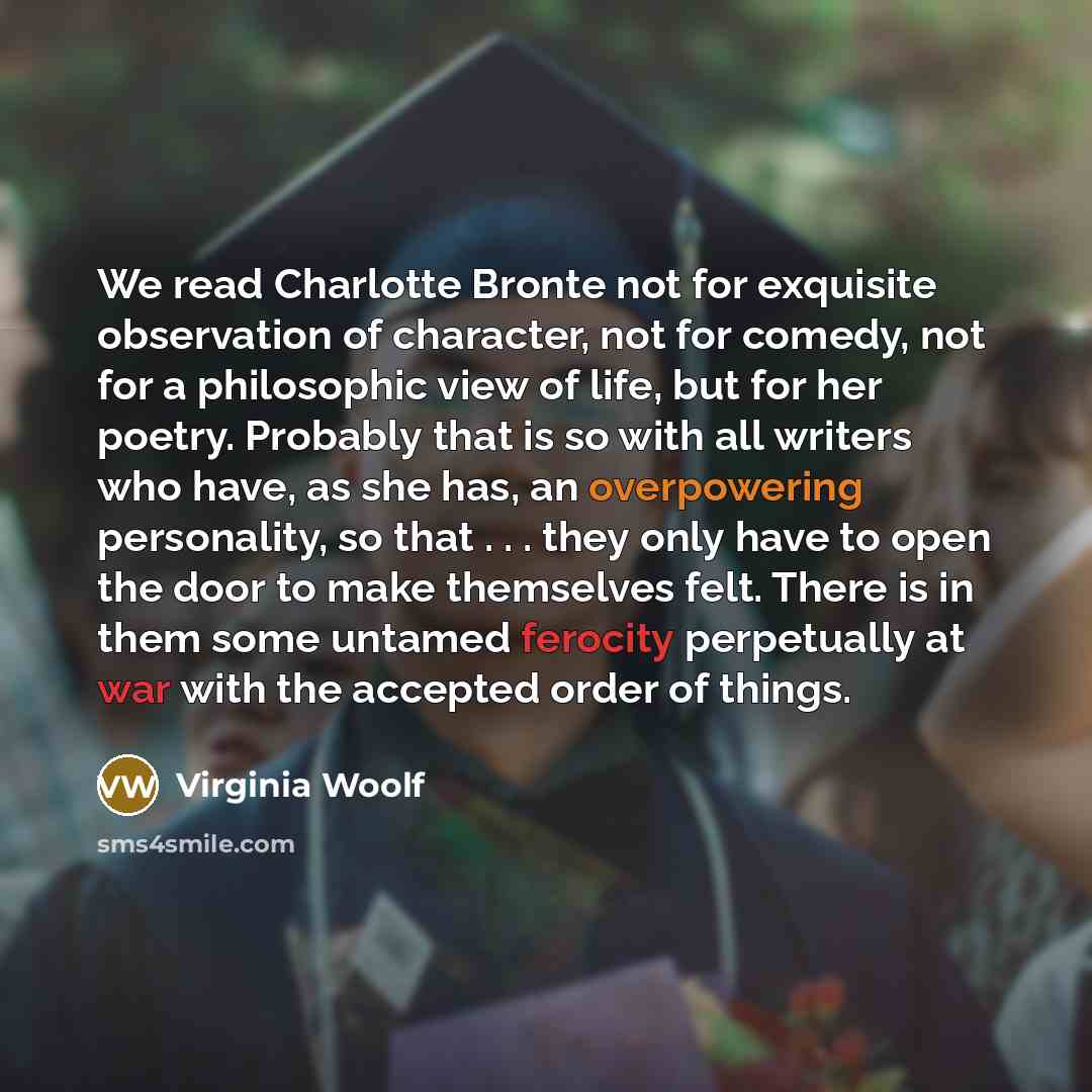 “We read Charlotte Bronte not for exquisite observation of character, not for comedy, not for a philosophic view of life, but for her poetry. Probably that is so with all writers who have, as she has, an overpowering personality, so that . . . they only have to open the door to make themselves…” quote by Virginia Woolf