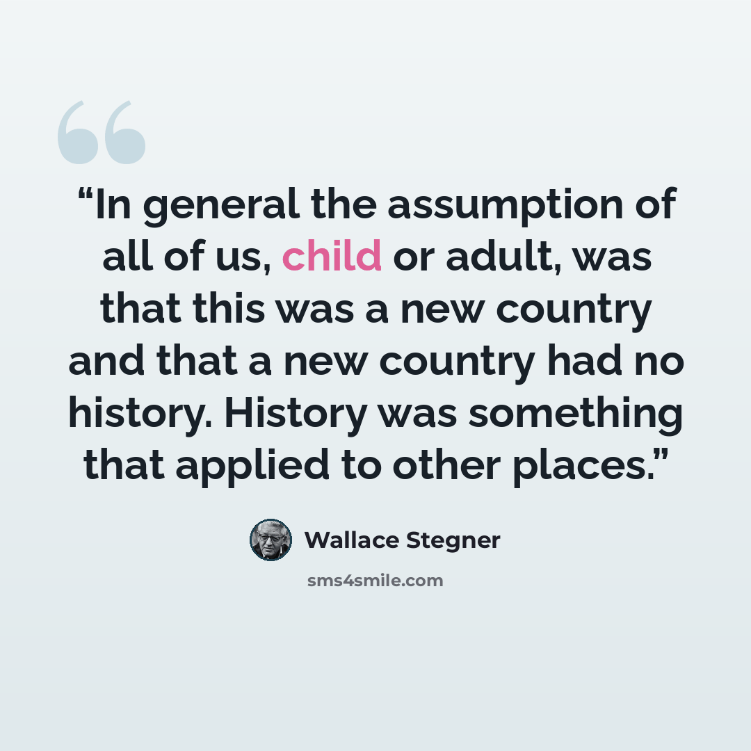 “In general the assumption of all of us, child or adult, was that this was a new country and that a new country had no history. History was something that applied to other places.” quote by Wallace Stegner