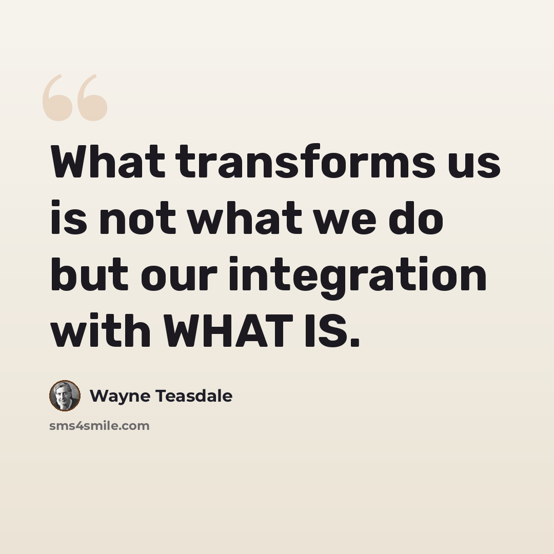 “What transforms us is not what we do but our integration with WHAT IS.” quote by Wayne Teasdale