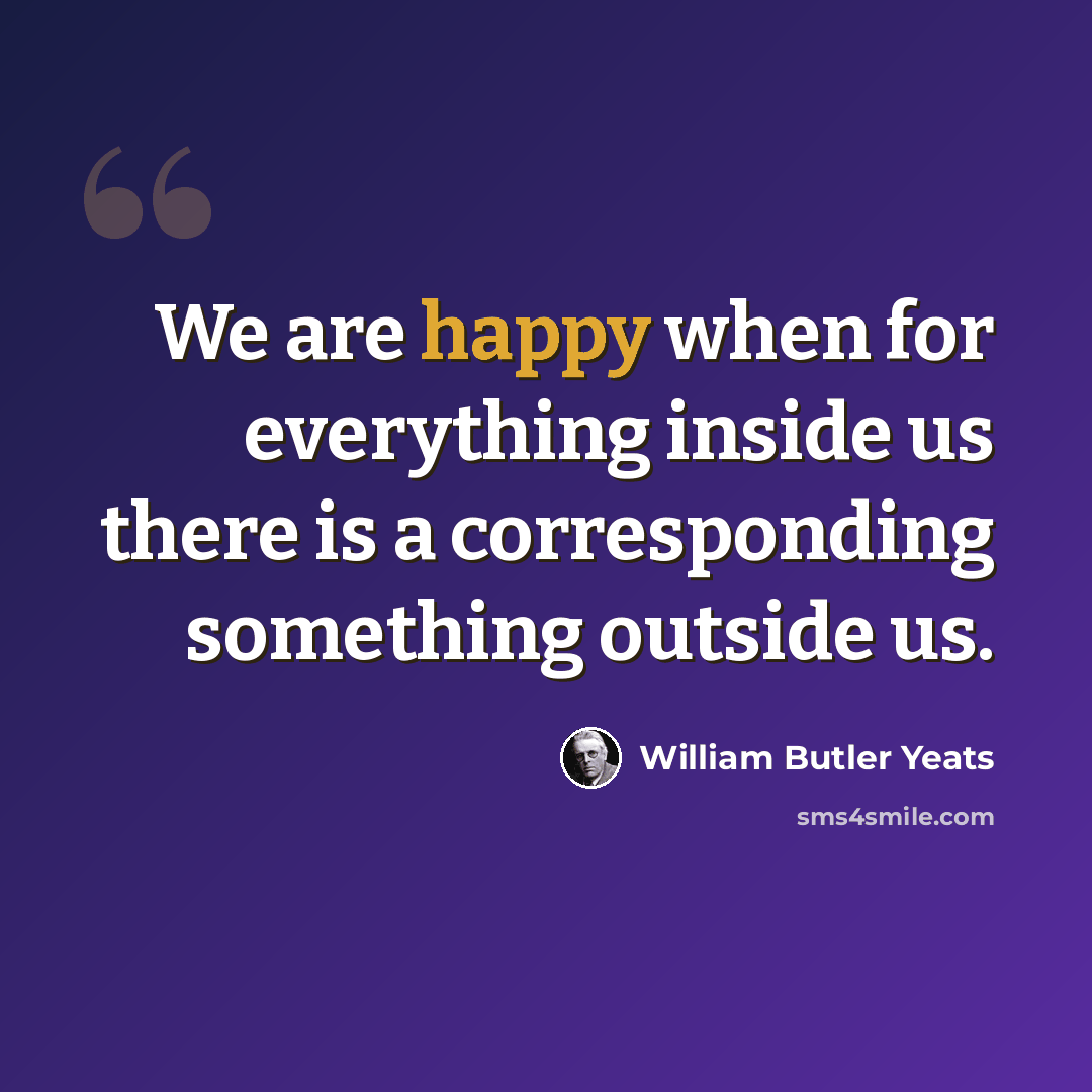 “We are happy when for everything inside us there is a corresponding something outside us.” quote by William Butler Yeats