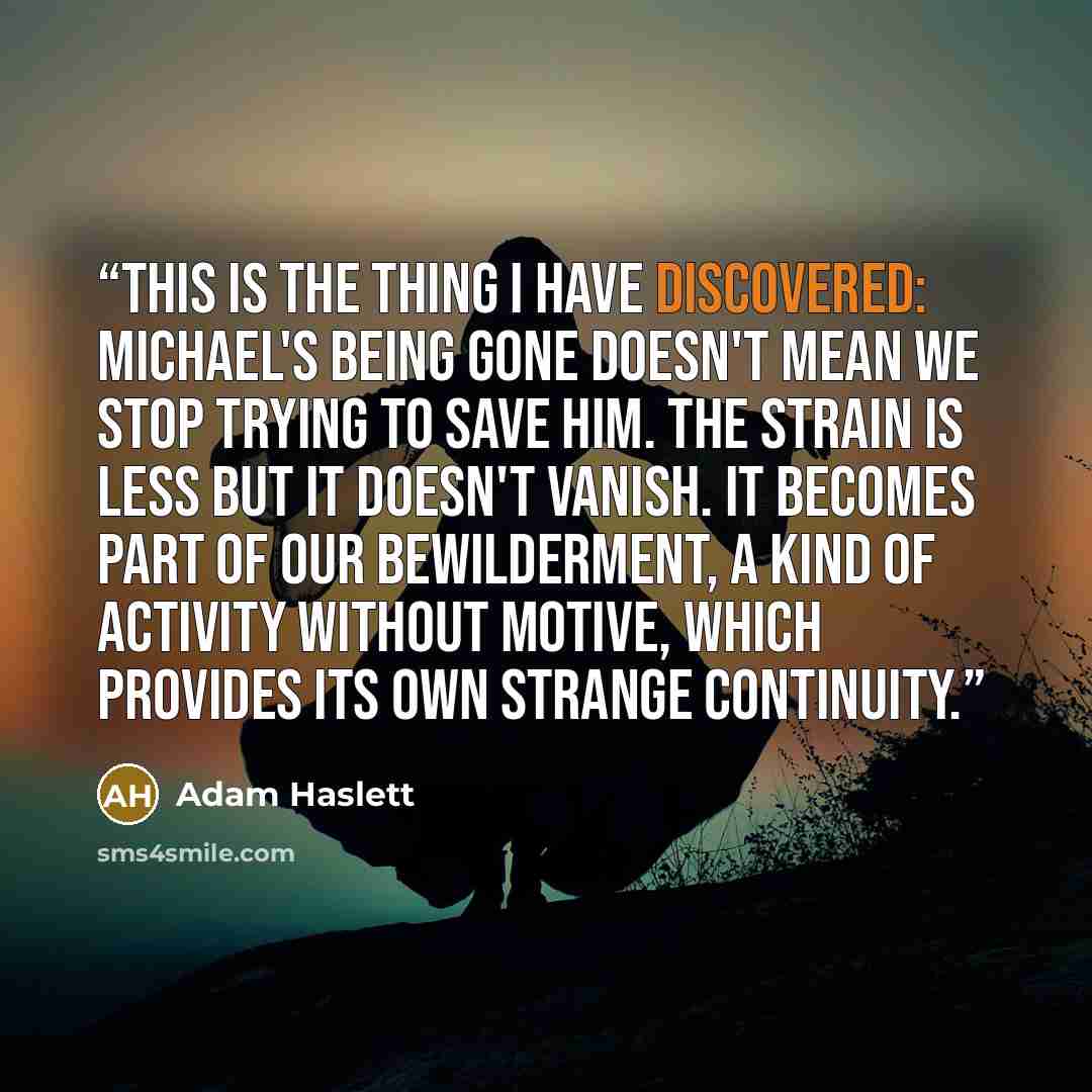 “This is the thing I have discovered: Michael's being gone doesn't mean we stop trying to save him. The strain is less but it doesn't vanish. It becomes part of our bewilderment, a kind of activity without motive, which provides its own strange continuity.” quote by Adam Haslett