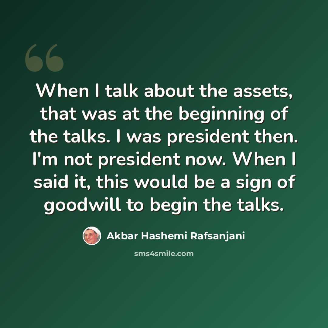 “When I talk about the assets, that was at the beginning of the talks. I was president then. I'm not president now. When I said it, this would be a sign of goodwill to begin the talks.” quote by Akbar Hashemi Rafsanjani