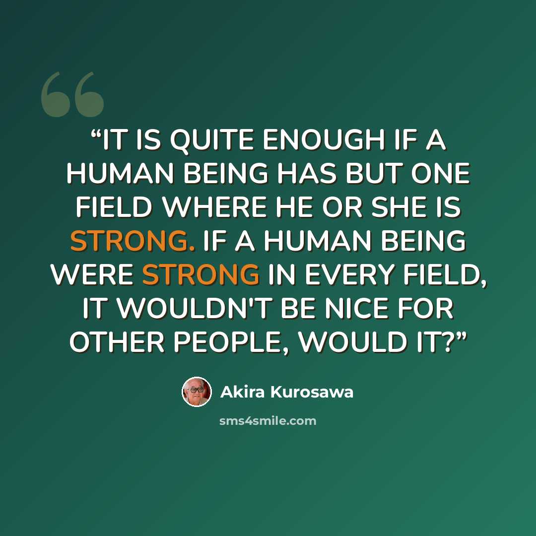 “IT IS QUITE ENOUGH IF A HUMAN BEING HAS BUT ONE FIELD WHERE HE OR SHE IS STRONG. IF A HUMAN BEING WERE STRONG IN EVERY FIELD, IT WOULDN'T BE NICE FOR OTHER PEOPLE, WOULD IT?” quote by Akira Kurosawa