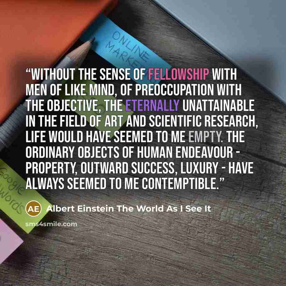 “Without the sense of fellowship with men of like mind, of preoccupation with the objective, the eternally unattainable in the field of art and scientific research, life would have seemed to me empty. The ordinary objects of human endeavour - property, outward success, luxury - have always seemed…” quote by Albert Einstein The World As I See It