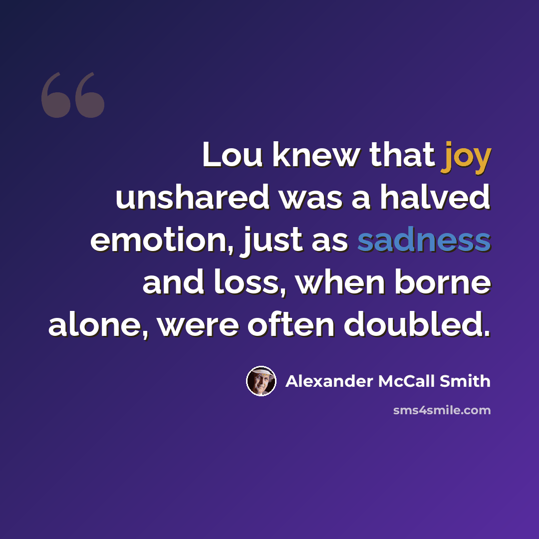 “Lou knew that joy unshared was a halved emotion, just as sadness and loss, when borne alone, were often doubled.” quote by Alexander McCall Smith