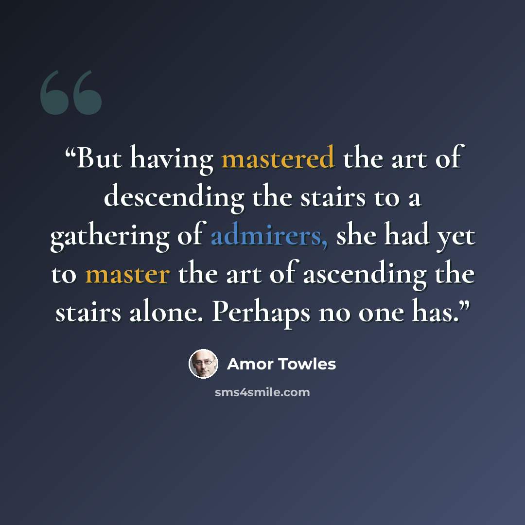 “But having mastered the art of descending the stairs to a gathering of admirers, she had yet to master the art of ascending the stairs alone. Perhaps no one has.” quote by Amor Towles