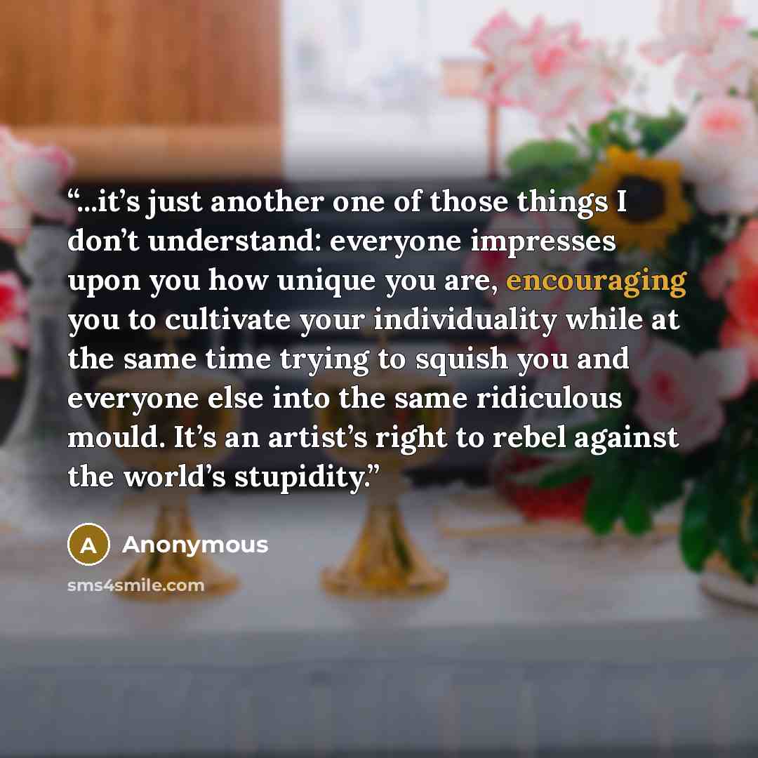 “...it’s just another one of those things I don’t understand: everyone impresses upon you how unique you are, encouraging you to cultivate your individuality while at the same time trying to squish you and everyone else into the same ridiculous mould. It’s an artist’s right to rebel against the…” quote by Anonymous