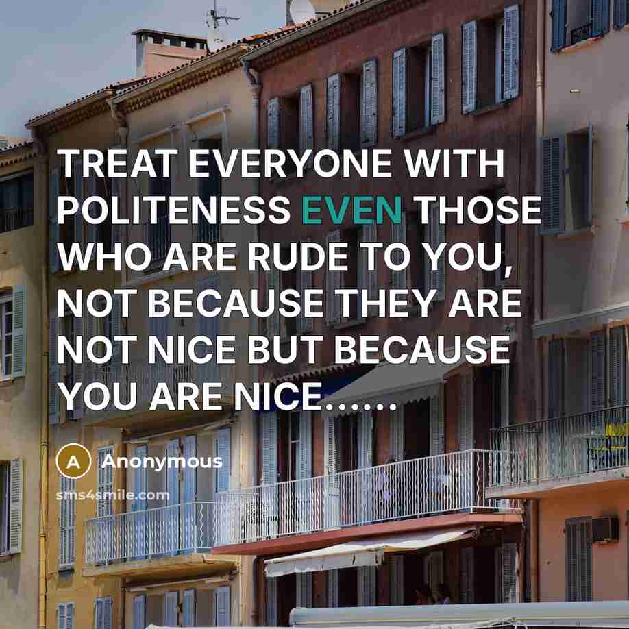 “TREAT EVERYONE WITH POLITENESS EVEN THOSE WHO ARE RUDE TO YOU, NOT BECAUSE THEY ARE NOT NICE BUT BECAUSE YOU ARE NICE……” quote by Anonymous