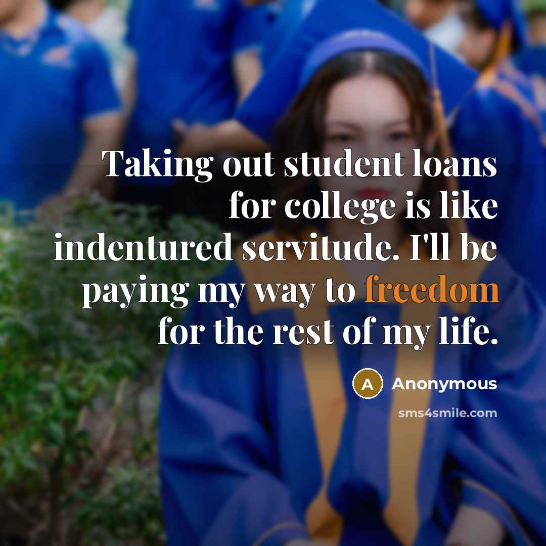 “Taking out student loans for college is like indentured servitude. I'll be paying my way to freedom for the rest of my life.” quote by Anonymous