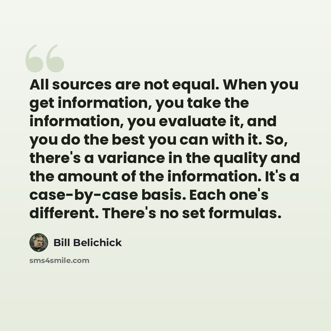 “All sources are not equal. When you get information, you take the information, you evaluate it, and you do the best you can with it. So, there's a variance in the quality and the amount of the information. It's a case-by-case basis. Each one's different. There's no set formulas.” quote by Bill Belichick