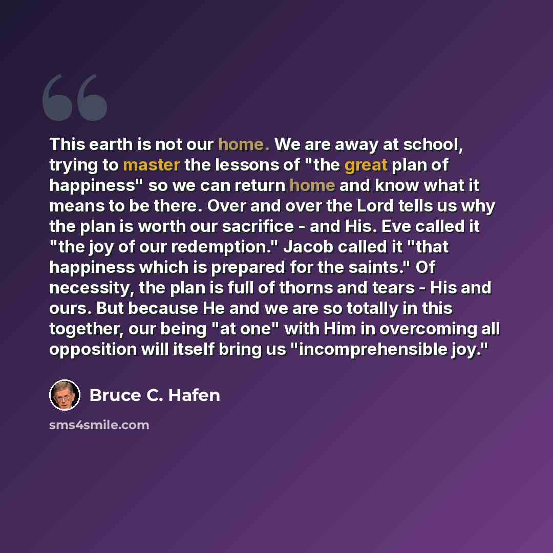 “This earth is not our home. We are away at school, trying to master the lessons of "the great plan of happiness" so we can return home and know what it means to be there. Over and over the Lord tells us why the plan is worth our sacrifice - and His. Eve called it "the joy of our redemption." Jacob…” quote by Bruce C. Hafen