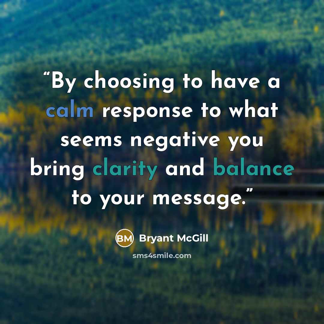 “By choosing to have a calm response to what seems negative you bring clarity and balance to your message.” quote by Bryant McGill