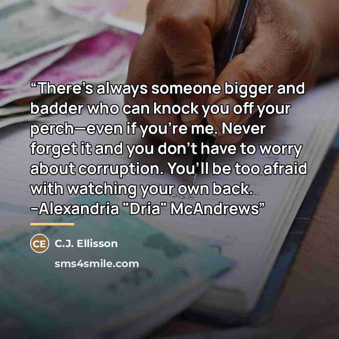 “There’s always someone bigger and badder who can knock you off your perch—even if you’re me. Never forget it and you don’t have to worry about corruption. You’ll be too afraid with watching your own back. --Alexandria "Dria" McAndrews” quote by C.J. Ellisson