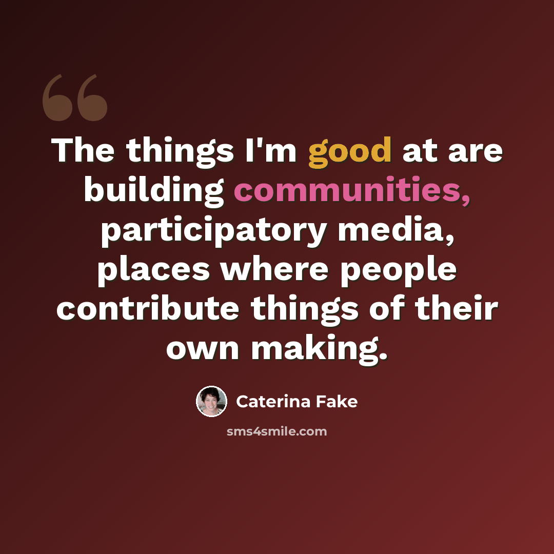“The things I'm good at are building communities, participatory media, places where people contribute things of their own making.” quote by Caterina Fake