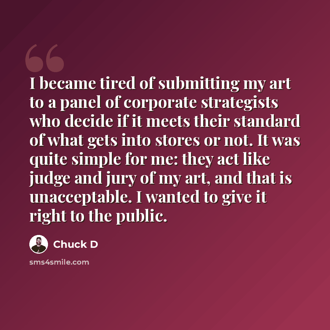 “I became tired of submitting my art to a panel of corporate strategists who decide if it meets their standard of what gets into stores or not. It was quite simple for me: they act like judge and jury of my art, and that is unacceptable. I wanted to give it right to the public.” quote by Chuck D