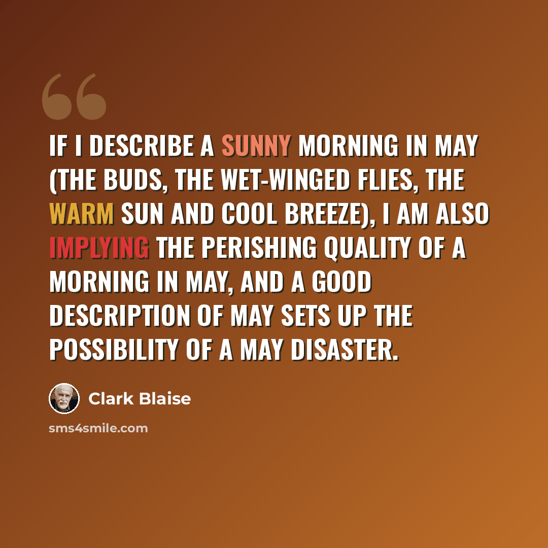 “If I describe a sunny morning in May (the buds, the wet-winged flies, the warm sun and cool breeze), I am also implying the perishing quality of a morning in May, and a good description of May sets up the possibility of a May disaster.” quote by Clark Blaise