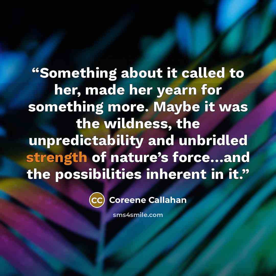 “Something about it called to her, made her yearn for something more. Maybe it was the wildness, the unpredictability and unbridled strength of nature’s force…and the possibilities inherent in it.” quote by Coreene Callahan