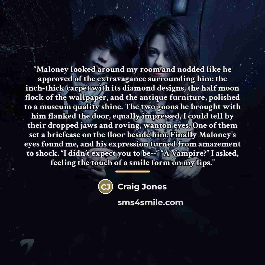 “Maloney looked around my room and nodded like he approved of the extravagance surrounding him: the inch-thick carpet with its diamond designs, the half moon flock of the wallpaper, and the antique furniture, polished to a museum quality shine. The two goons he brought with him flanked the door…” quote by Craig Jones