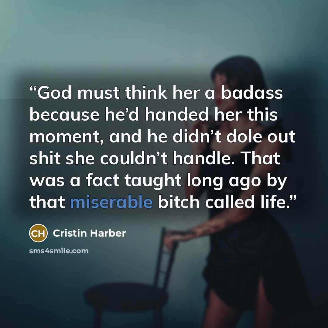 “God must think her a badass because he’d handed her this moment, and he didn’t dole out shit she couldn’t handle. That was a fact taught long ago by that miserable bitch called life.” quote by Cristin Harber