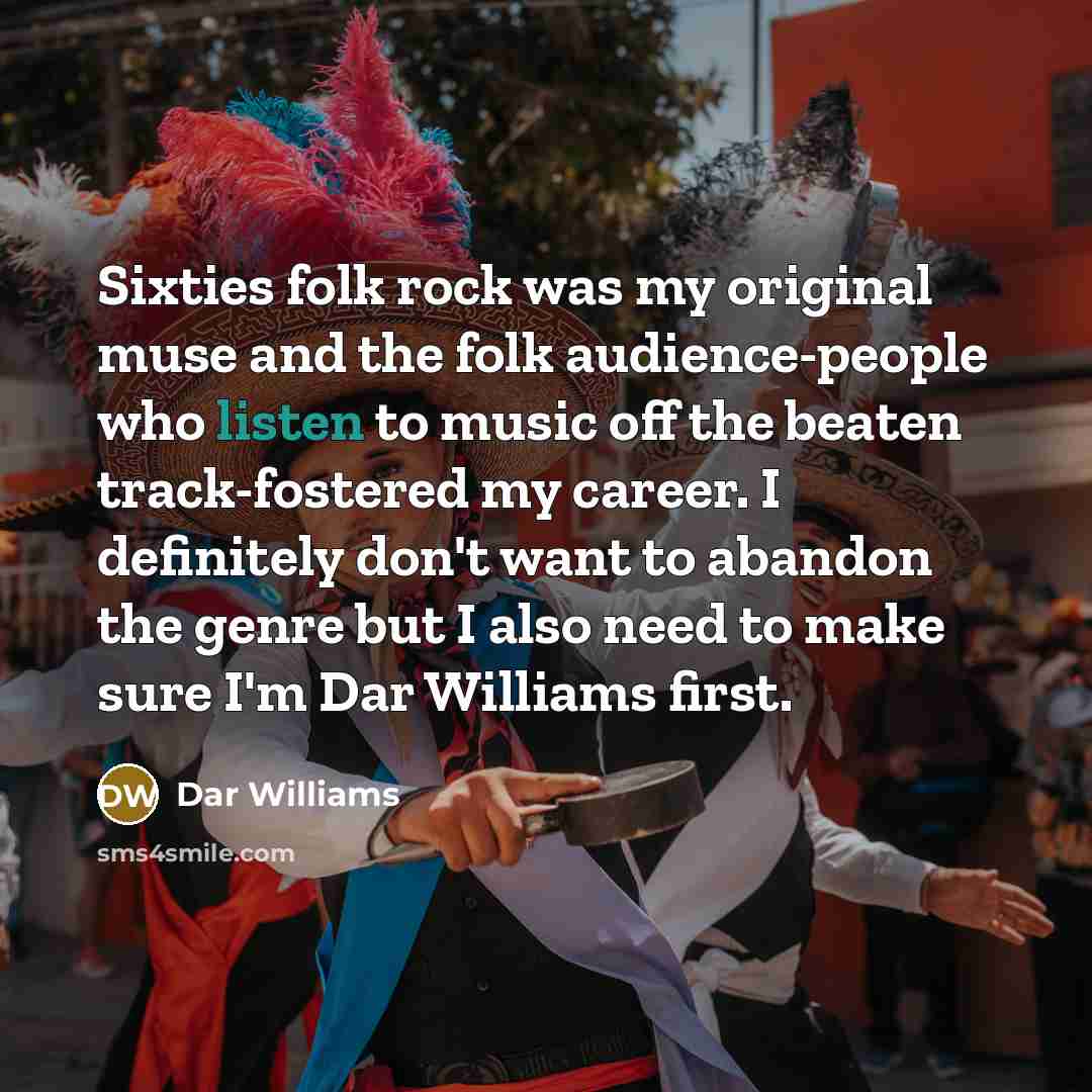 “Sixties folk rock was my original muse and the folk audience-people who listen to music off the beaten track-fostered my career. I definitely don't want to abandon the genre but I also need to make sure I'm Dar Williams first.” quote by Dar Williams