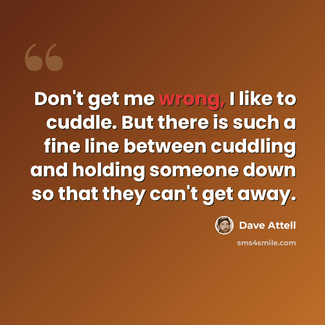 “Don't get me wrong, I like to cuddle. But there is such a fine line between cuddling and holding someone down so that they can't get away.” quote by Dave Attell