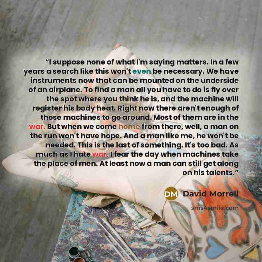 “I suppose none of what I'm saying matters. In a few years a search like this won't even be necessary. We have instruments now that can be mounted on the underside of an airplane. To find a man all you have to do is fly over the spot where you think he is, and the machine will register his body…” quote by David Morrell