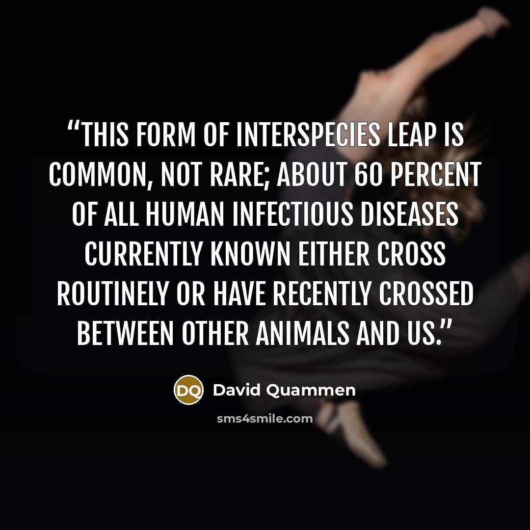 “This form of interspecies leap is common, not rare; about 60 percent of all human infectious diseases currently known either cross routinely or have recently crossed between other animals and us.” quote by David Quammen