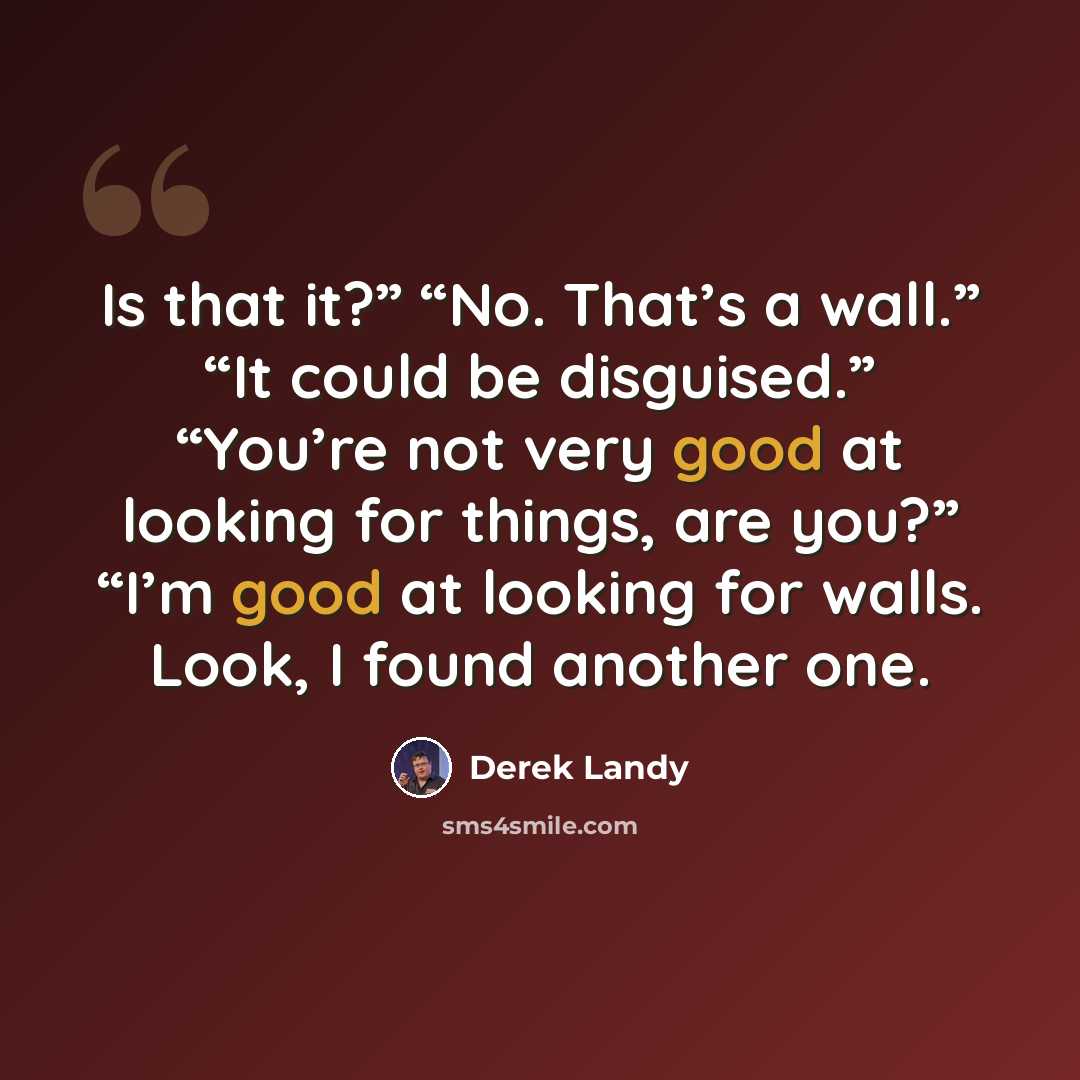 “Is that it?” “No. That’s a wall.” “It could be disguised.” “You’re not very good at looking for things, are you?” “I’m good at looking for walls. Look, I found another one.” quote by Derek Landy
