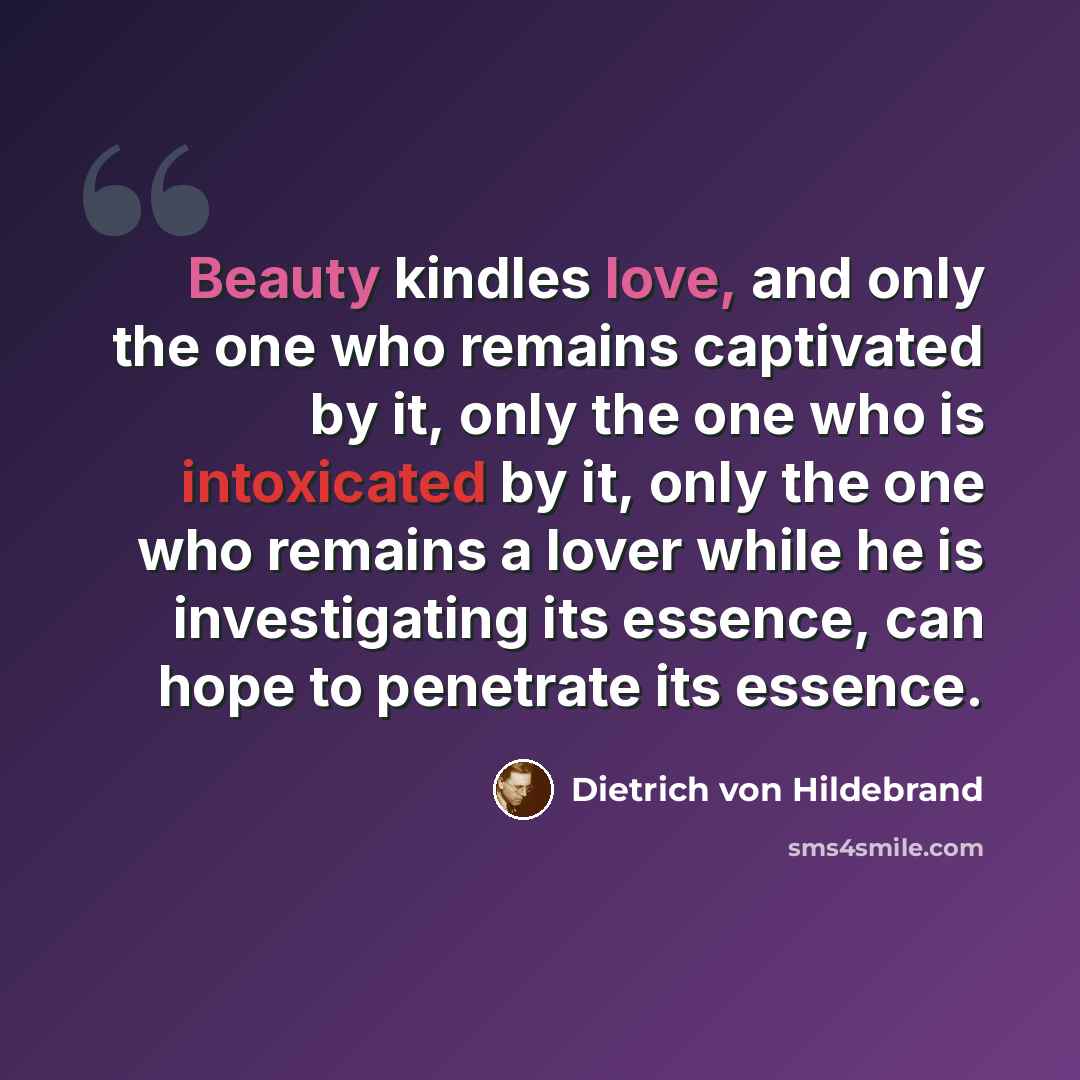 “Beauty kindles love, and only the one who remains captivated by it, only the one who is intoxicated by it, only the one who remains a lover while he is investigating its essence, can hope to penetrate its essence.” quote by Dietrich von Hildebrand