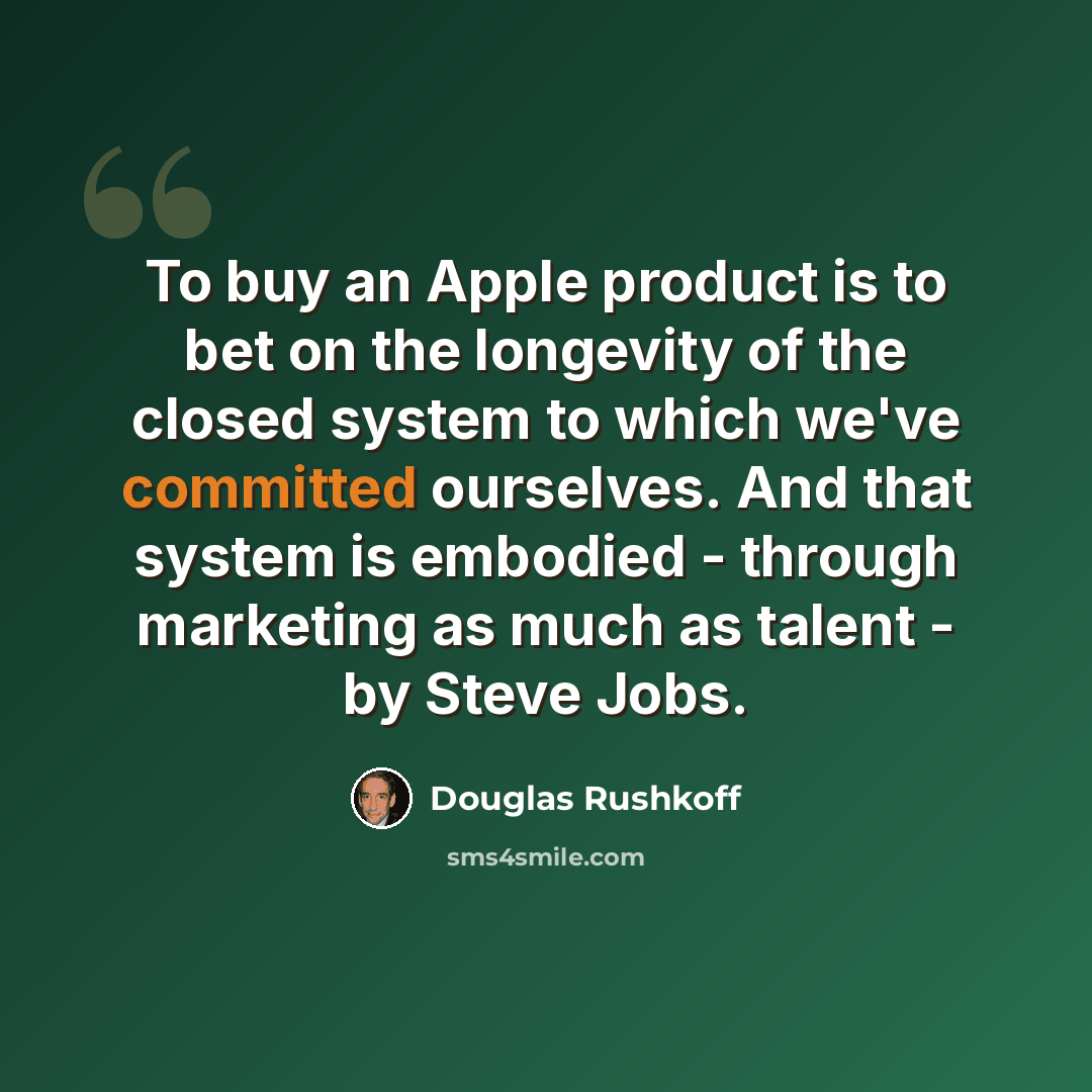 “To buy an Apple product is to bet on the longevity of the closed system to which we've committed ourselves. And that system is embodied - through marketing as much as talent - by Steve Jobs.” quote by Douglas Rushkoff