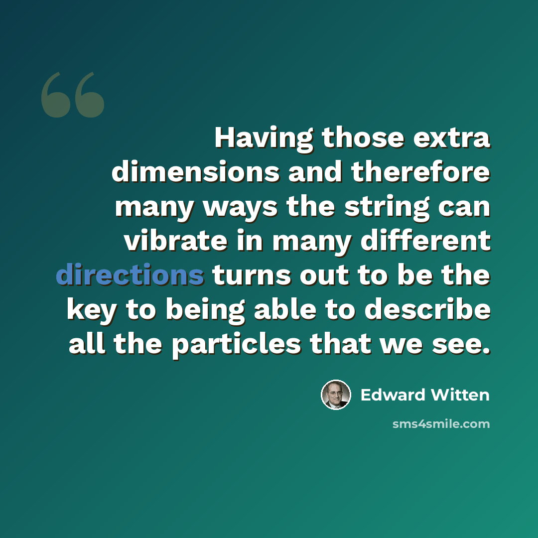 “Having those extra dimensions and therefore many ways the string can vibrate in many different directions turns out to be the key to being able to describe all the particles that we see.” quote by Edward Witten