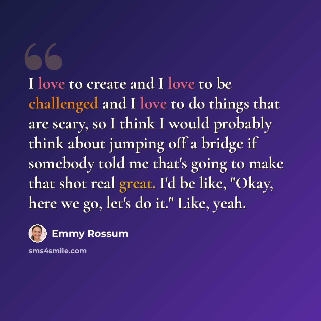“I love to create and I love to be challenged and I love to do things that are scary, so I think I would probably think about jumping off a bridge if somebody told me that's going to make that shot real great. I'd be like, "Okay, here we go, let's do it." Like, yeah.” quote by Emmy Rossum