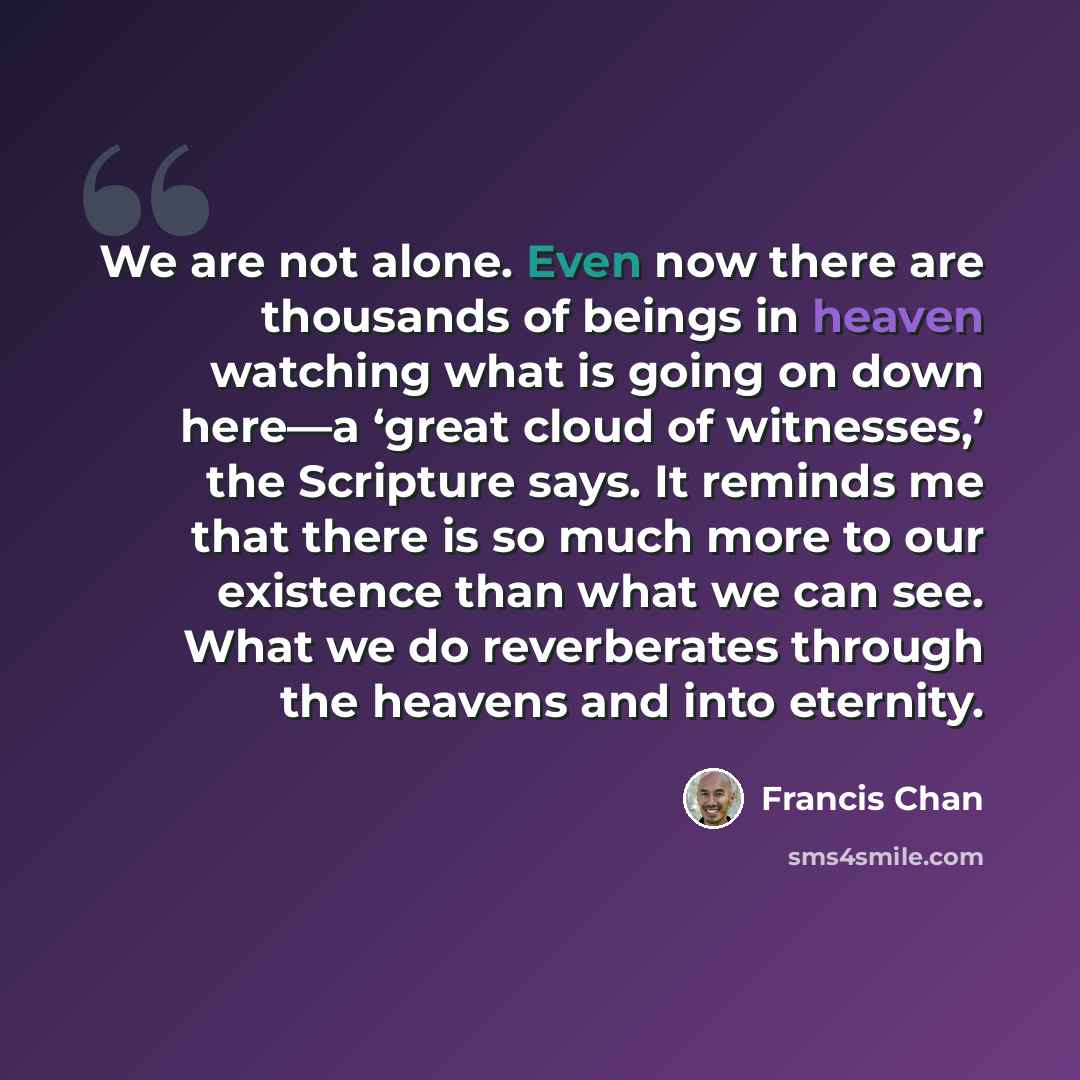 “We are not alone. Even now there are thousands of beings in heaven watching what is going on down here—a ‘great cloud of witnesses,’ the Scripture says. It reminds me that there is so much more to our existence than what we can see. What we do reverberates through the heavens and into eternity.” quote by Francis Chan