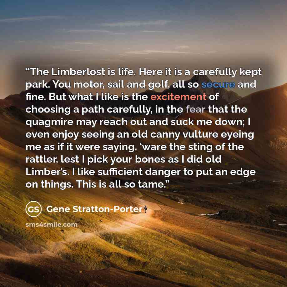 “The Limberlost is life. Here it is a carefully kept park. You motor, sail and golf, all so secure and fine. But what I like is the excitement of choosing a path carefully, in the fear that the quagmire may reach out and suck me down; I even enjoy seeing an old canny vulture eyeing me as if it were…” quote by Gene Stratton-Porter