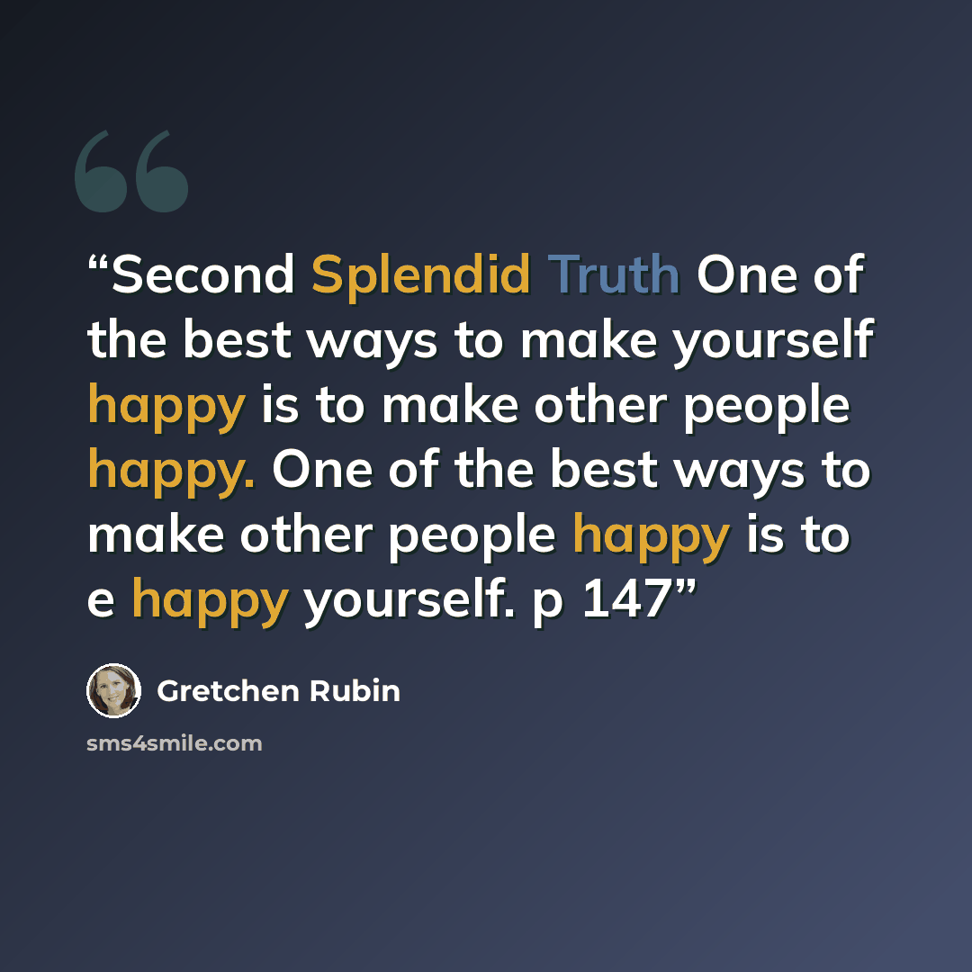 “Second Splendid Truth One of the best ways to make yourself happy is to make other people happy. One of the best ways to make other people happy is to e happy yourself. p 147” quote by Gretchen Rubin