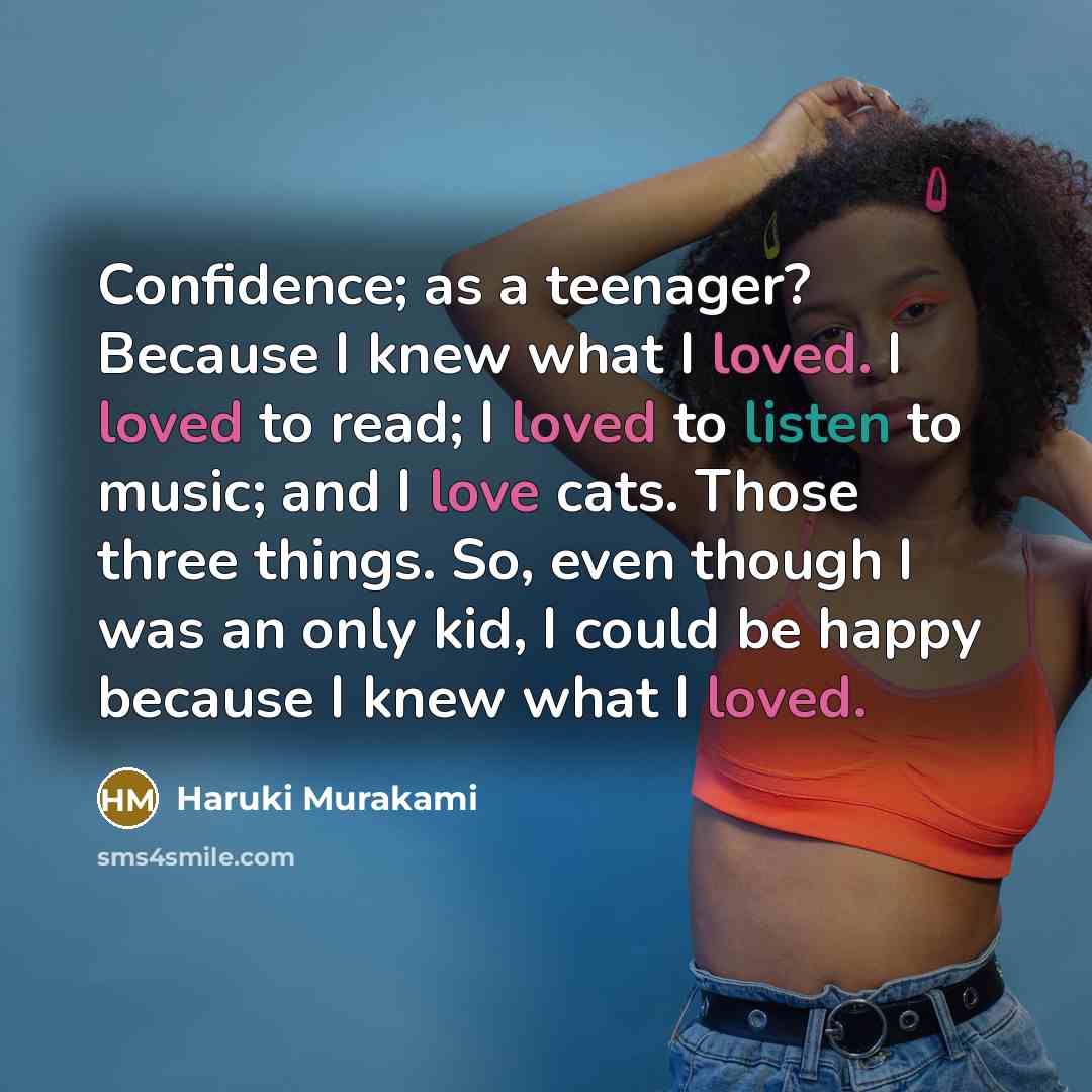 “Confidence; as a teenager? Because I knew what I loved. I loved to read; I loved to listen to music; and I love cats. Those three things. So, even though I was an only kid, I could be happy because I knew what I loved.” quote by Haruki Murakami