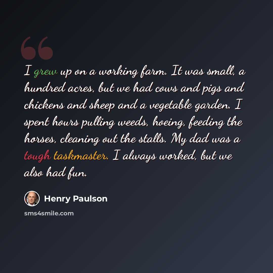 “I grew up on a working farm. It was small, a hundred acres, but we had cows and pigs and chickens and sheep and a vegetable garden. I spent hours pulling weeds, hoeing, feeding the horses, cleaning out the stalls. My dad was a tough taskmaster. I always worked, but we also had fun.” quote by Henry Paulson